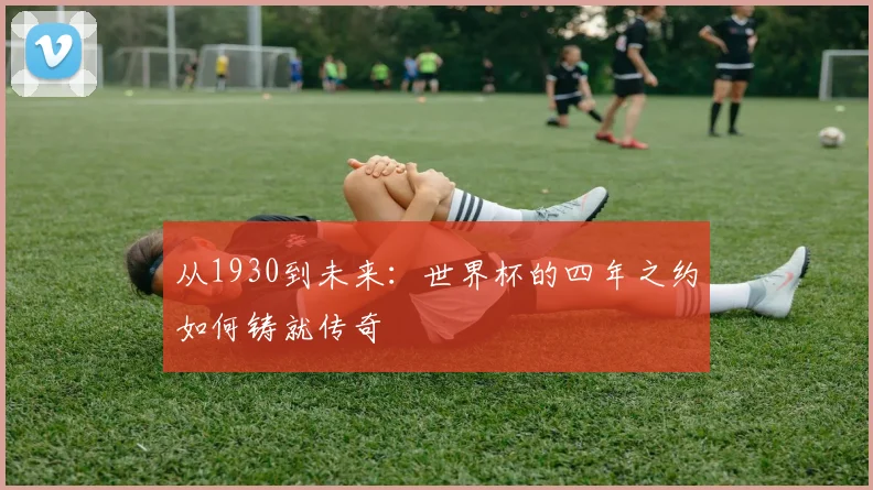 从1930到未来：世界杯的四年之约如何铸就传奇