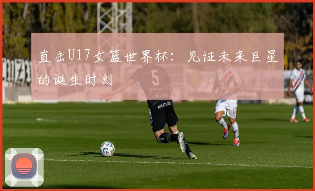 直击U17女篮世界杯:见证未来巨星的诞生时刻