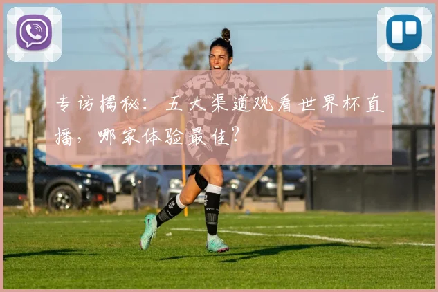 专访揭秘：五大渠道观看世界杯直播，哪家体验最佳？