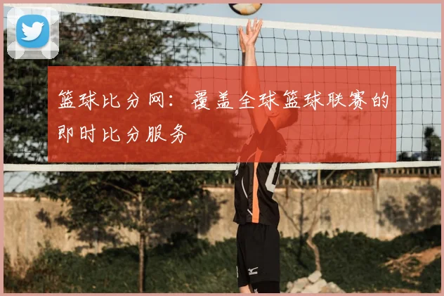 篮球比分网：覆盖全球篮球联赛的即时比分服务