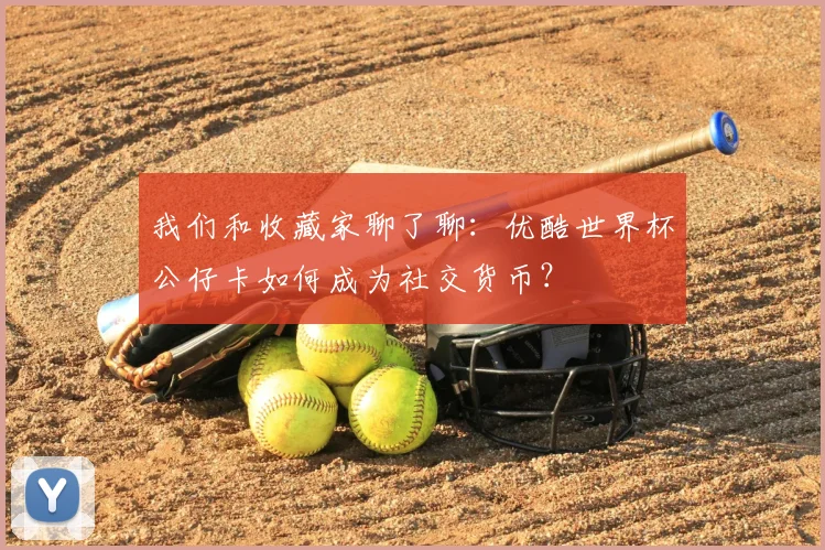 我们和收藏家聊了聊：优酷世界杯公仔卡如何成为社交货币？