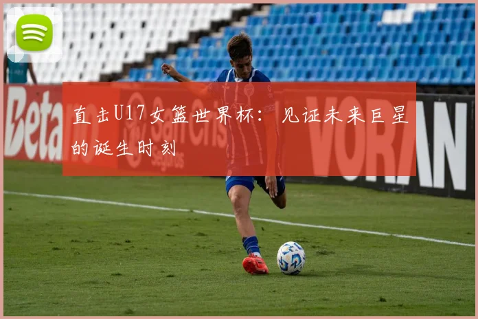 直击U17女篮世界杯:见证未来巨星的诞生时刻