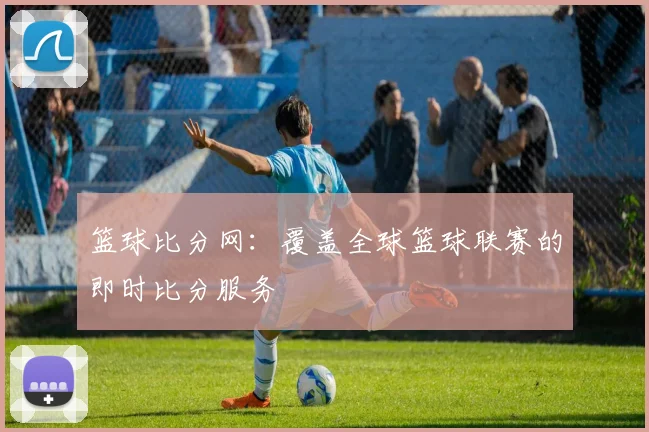 篮球比分网：覆盖全球篮球联赛的即时比分服务