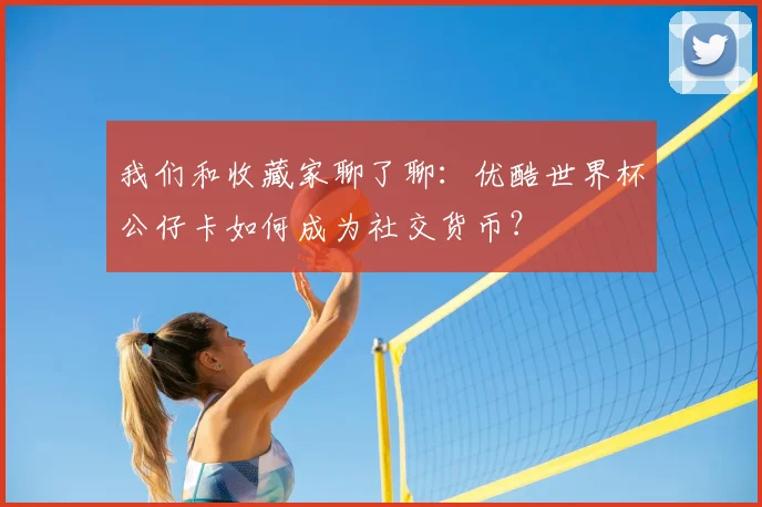 我们和收藏家聊了聊：优酷世界杯公仔卡如何成为社交货币？