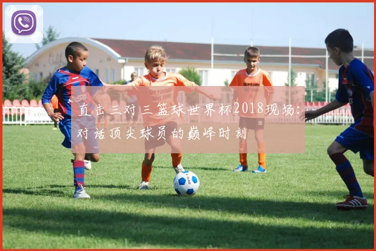 直击三对三篮球世界杯2018现场:对话顶尖球员的巅峰时刻